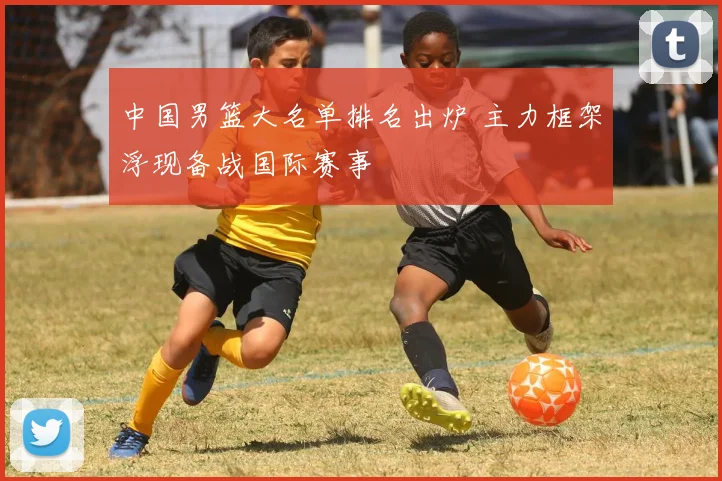 中国男篮大名单排名出炉 主力框架浮现备战国际赛事