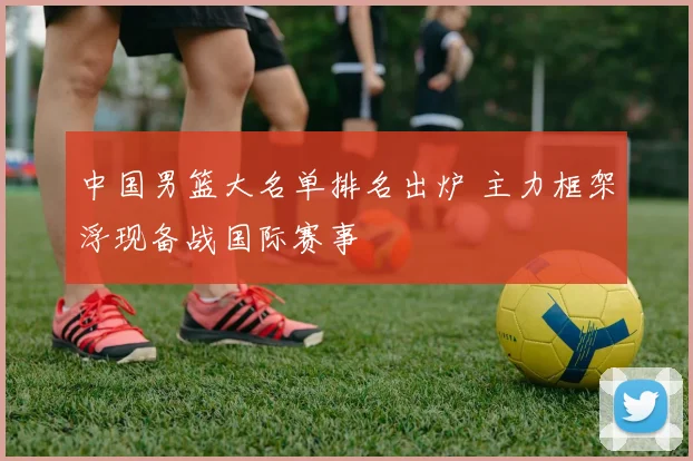 中国男篮大名单排名出炉 主力框架浮现备战国际赛事