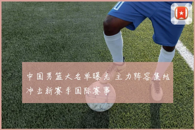 中国男篮大名单曝光 主力阵容集结冲击新赛季国际赛事