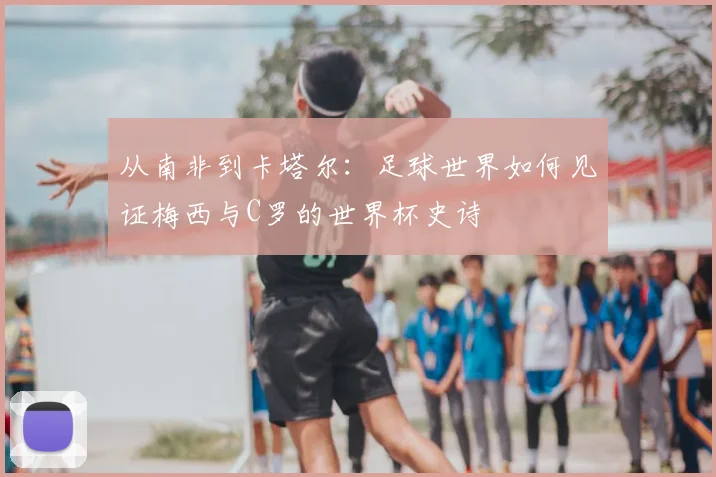 从南非到卡塔尔：足球世界如何见证梅西与C罗的世界杯史诗