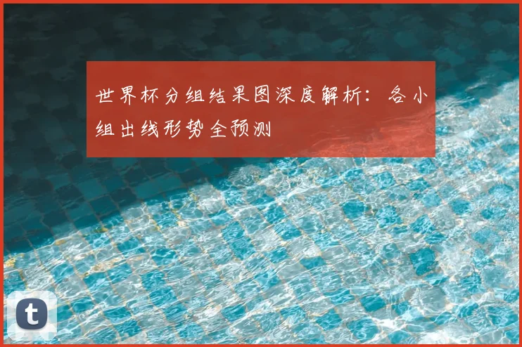世界杯分组结果图深度解析:各小组出线形势全预测