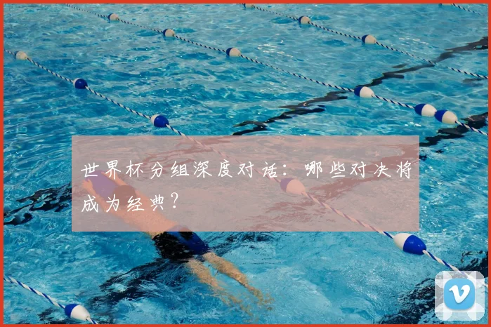 世界杯分组深度对话：哪些对决将成为经典？