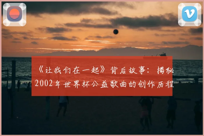 《让我们在一起》背后故事：揭秘2002年世界杯公益歌曲的创作历程