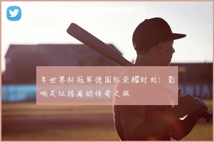 年世界杯冠军德国队荣耀时刻：影响足坛格局的传奇之旅