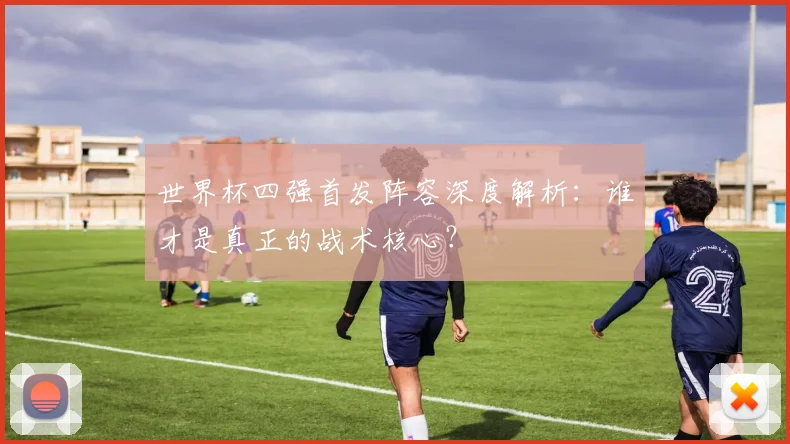 世界杯四强首发阵容深度解析：谁才是真正的战术核心？