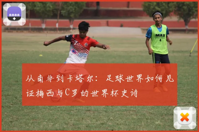 从南非到卡塔尔：足球世界如何见证梅西与C罗的世界杯史诗