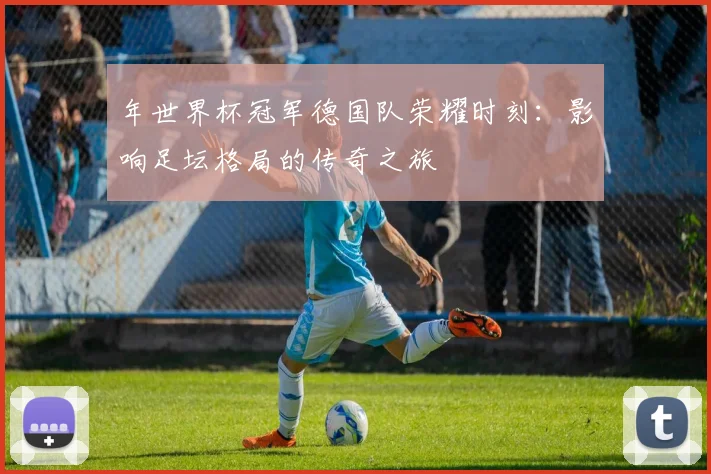 年世界杯冠军德国队荣耀时刻：影响足坛格局的传奇之旅