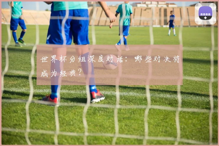 世界杯分组深度对话：哪些对决将成为经典？