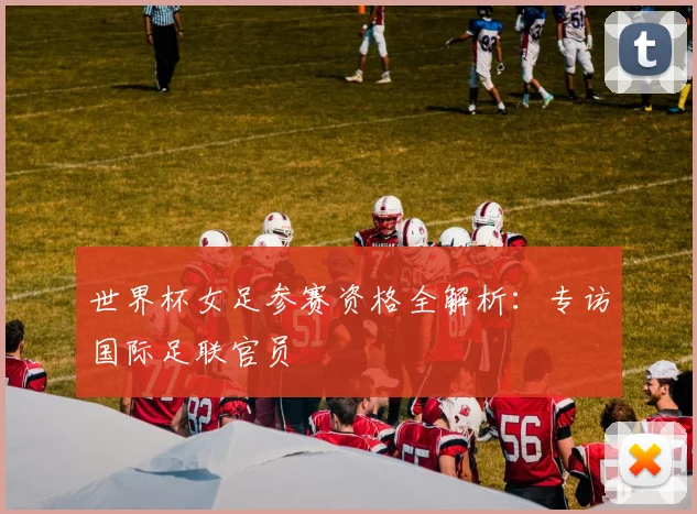 世界杯女足参赛资格全解析：专访国际足联官员